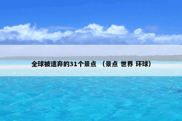 全球被遗弃的31个景点 （景点 世界 环球）